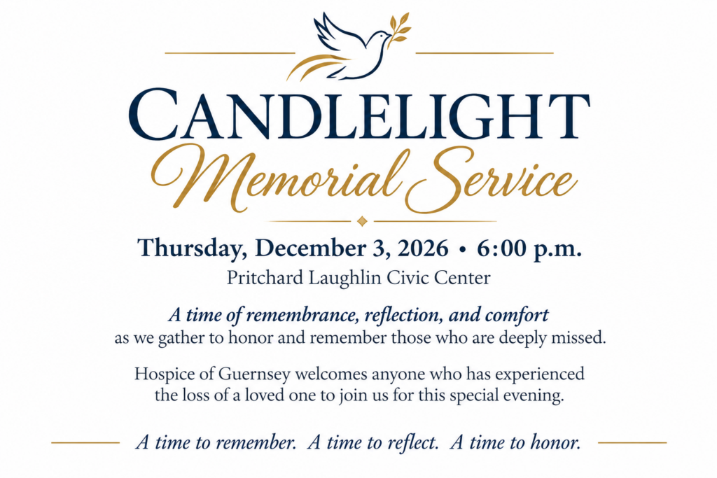Candlelight Memorial Service, Thursday, December 3, 2026, 6:00 PM. Pritchard Laughlin Civic Center. A time of remembrance, reflection, and comfort as we gather to honor and remember those who are deeply missed. Hospice of Guernsey welcomes anyone who has experienced the loss of a loved one to join us for this special evening. A time to remember. A time to reflect. A time to honor.