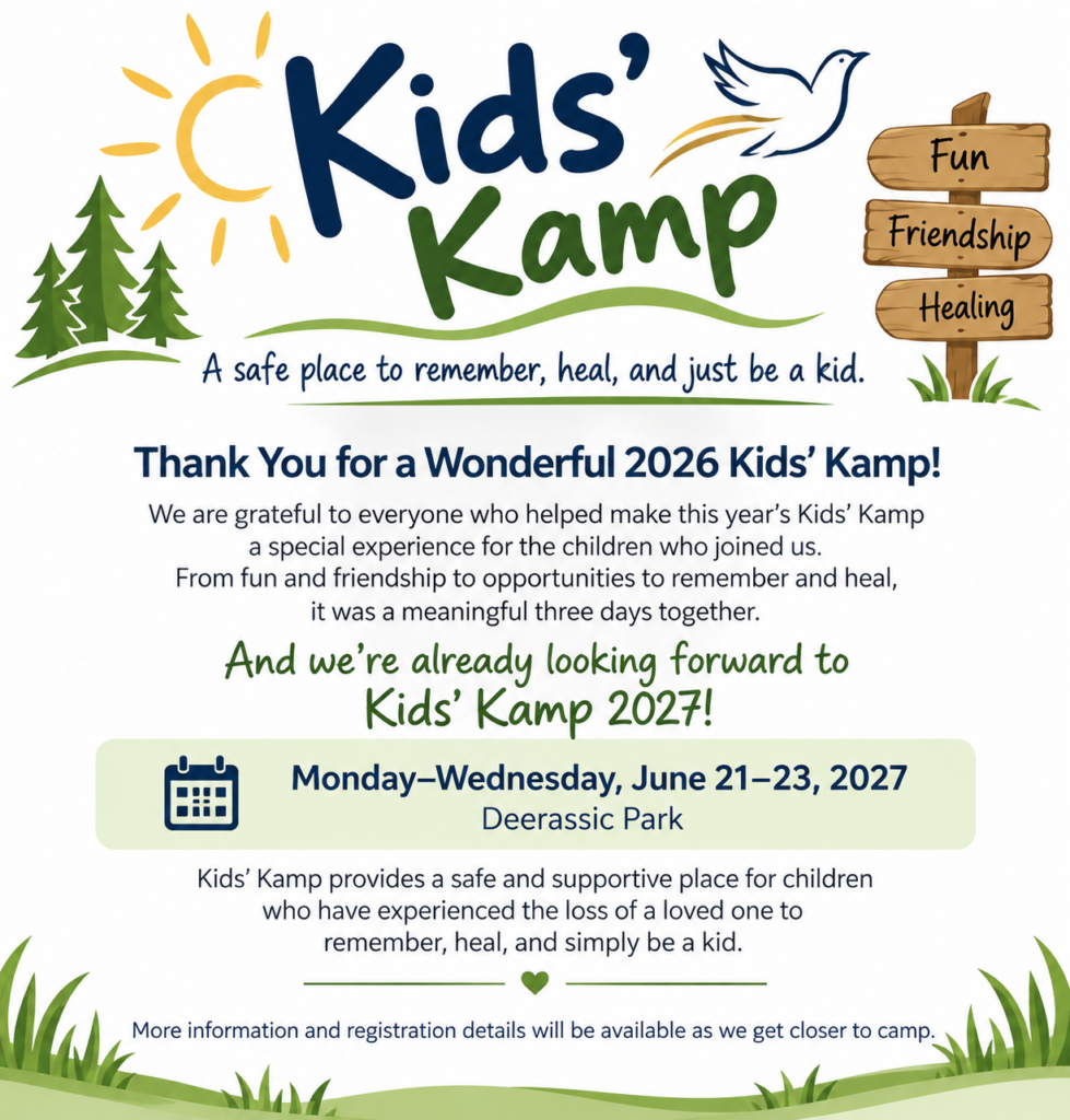 Kids Kamp. A safe place to remember, heal, and just be a kid. Thank you for a wonderful 2026 Kids' Kamp! We are grateful to everyone who helped make this year's Kids' Kamp  a special experience for the children who joined us. From fun and friendship to opportunities to remember and heal, it was a meaningful three days together. And we're already looking forward to Kids' Kamp 2027! Monday - Wednesday, June 21-23, 2027. Deerassic Park. Kids' Kamp provides a safe and supportive place for children who have experienced the loss of a loved on to remember, heal, and simply be a kid. More information and registration details will be available as we get closer to camp.