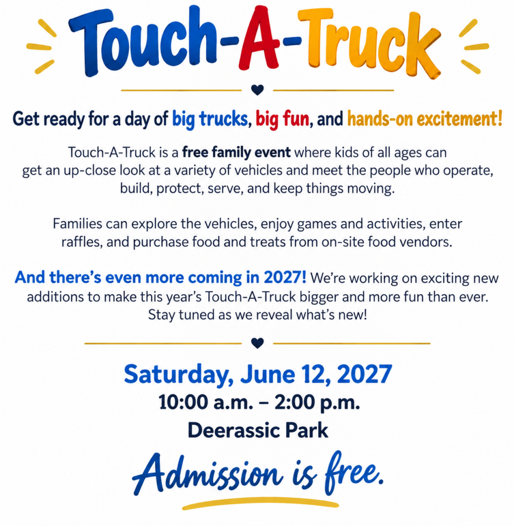 Touch-A-Truck. Get ready for a day of big trucks, big fun, and hands-on excitement! Touch-A-Truck is a free family event where kids of all ages can get an up-close look at a variety of vehicles and meet the people who operate, build, protect, server, and keep things moving. Saturday June 12, 2027, 10:00 AM - 2:00 PM Deerassic Park.